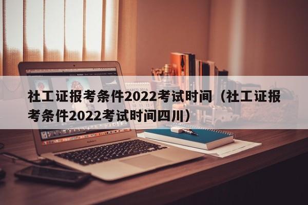 社工证报考条件2022考试时间（社工证报考条件2022考试时间四川）