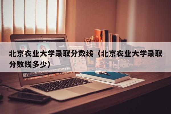 北京农业大学录取分数线（北京农业大学录取分数线多少）