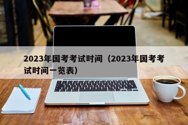 2023年国考考试时间（2023年国考考试时间一览表）