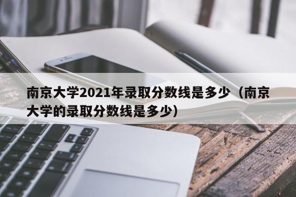 南京大学2021年录取分数线是多少（南京大学的录取分数线是多少）