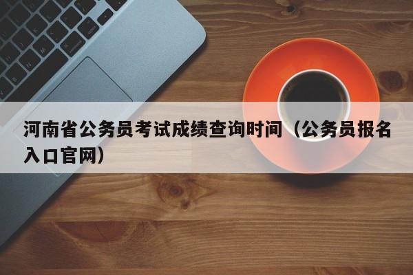 河南省公务员考试成绩查询时间（公务员报名入口官网）