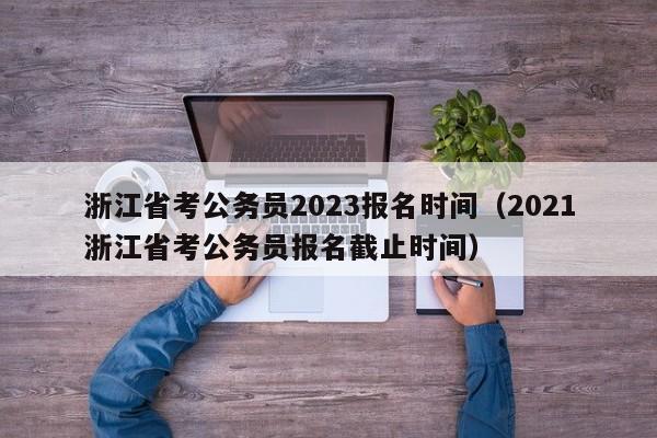 浙江省考公务员2023报名时间（2021浙江省考公务员报名截止时间）