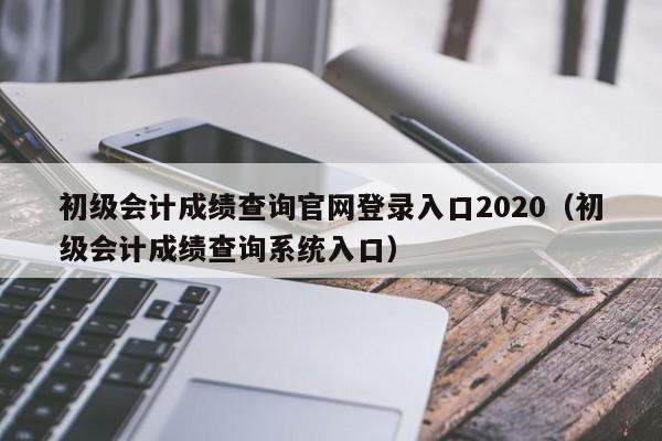 初级会计成绩查询官网登录入口2020（初级会计成绩查询系统入口）