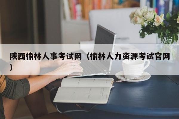 陕西榆林人事考试网（榆林人力资源考试官网）