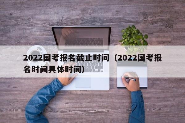 2022国考报名截止时间（2022国考报名时间具体时间）