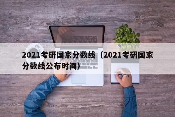 2021考研国家分数线（2021考研国家分数线公布时间）