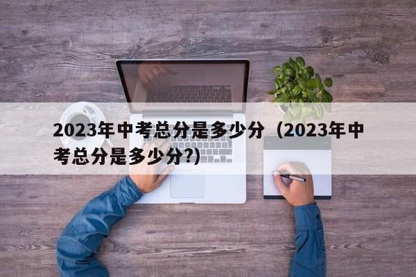 2023年中考总分是多少分（2023年中考总分是多少分?）