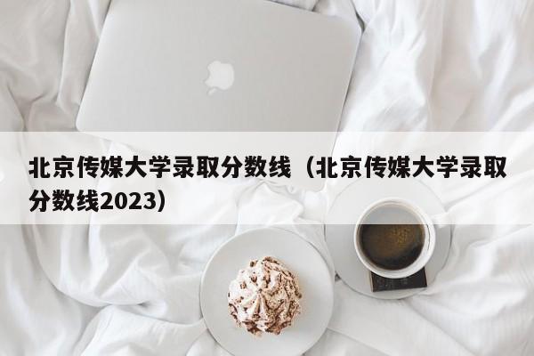 北京传媒大学录取分数线（北京传媒大学录取分数线2023）