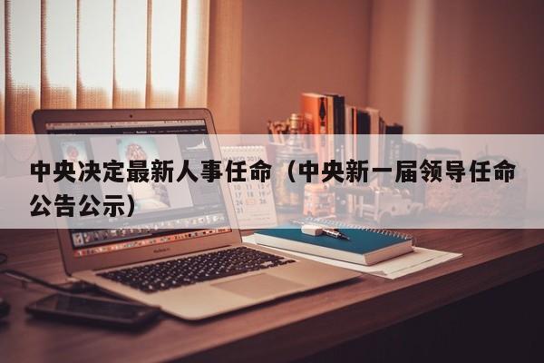 中央决定最新人事任命（中央新一届领导任命公告公示）