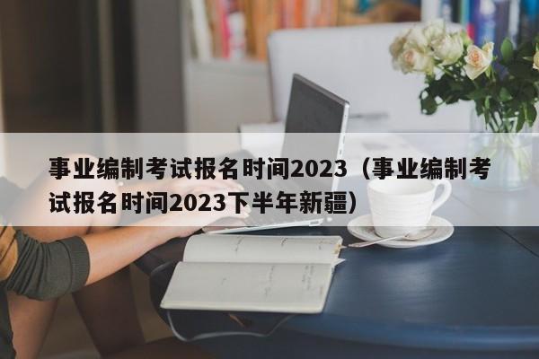 事业编制考试报名时间2023（事业编制考试报名时间2023下半年新疆）