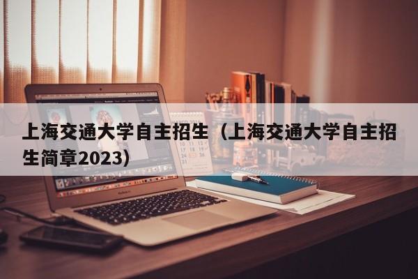 上海交通大学自主招生（上海交通大学自主招生简章2023）