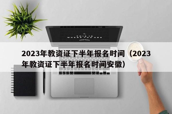 2023年教资证下半年报名时间（2023年教资证下半年报名时间安徽）