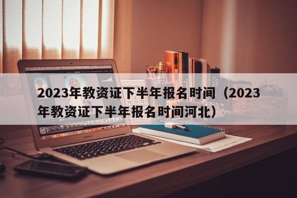 2023年教资证下半年报名时间（2023年教资证下半年报名时间河北）