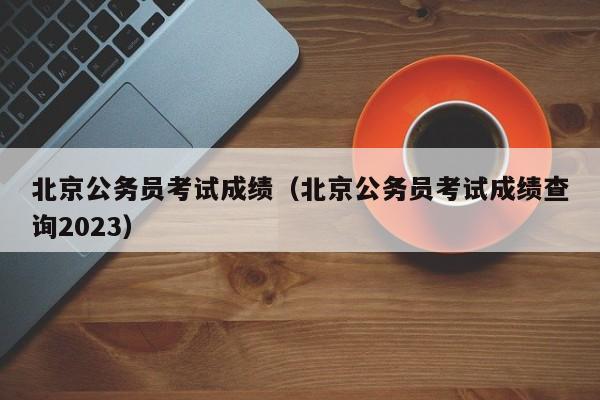 北京公务员考试成绩（北京公务员考试成绩查询2023）