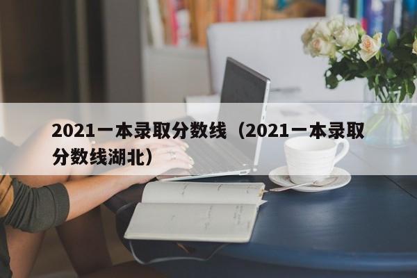 2021一本录取分数线（2021一本录取分数线湖北）