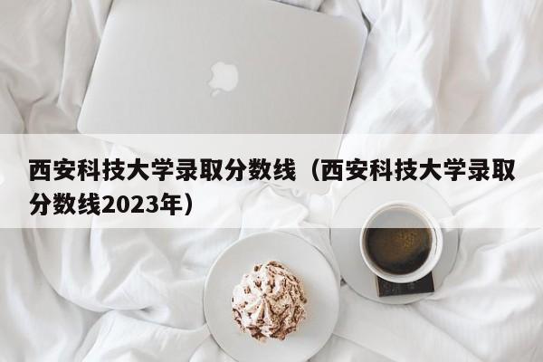 西安科技大学录取分数线（西安科技大学录取分数线2023年）