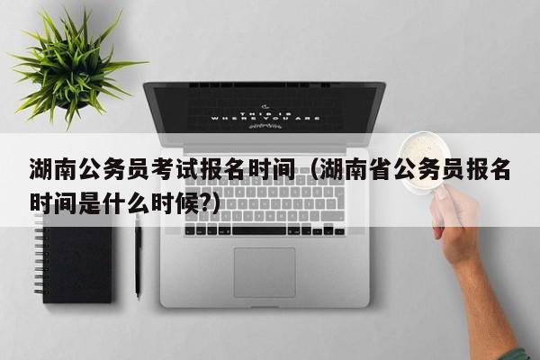 湖南公务员考试报名时间（湖南省公务员报名时间是什么时候?）