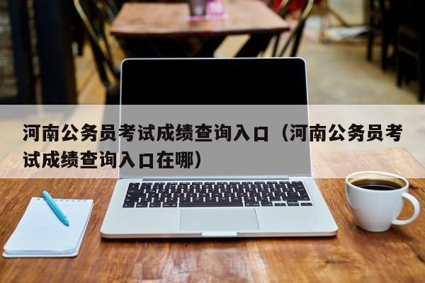 河南公务员考试成绩查询入口（河南公务员考试成绩查询入口在哪）