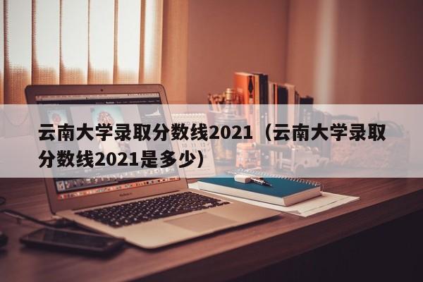 云南大学录取分数线2021（云南大学录取分数线2021是多少）