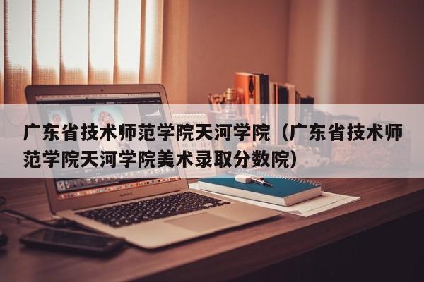 广东省技术师范学院天河学院（广东省技术师范学院天河学院美术录取分数院）