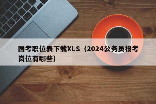 国考职位表下载XLS（2024公务员报考岗位有哪些）