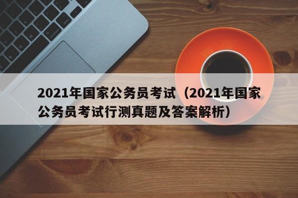 2021年国家公务员考试（2021年国家公务员考试行测真题及答案解析）