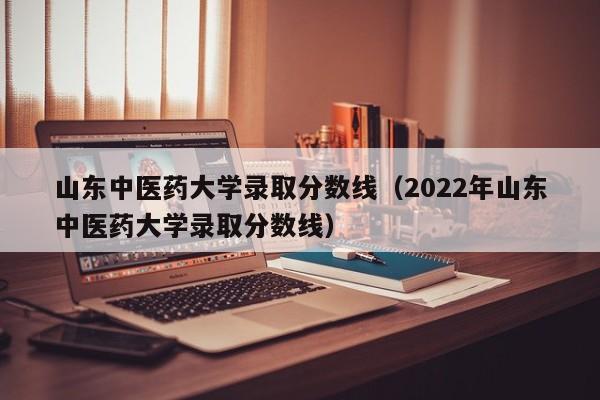 山东中医药大学录取分数线（2022年山东中医药大学录取分数线）