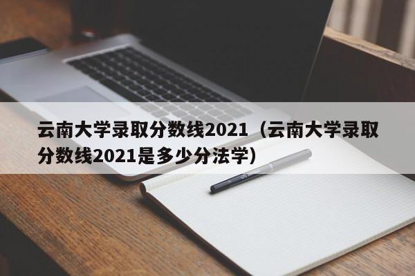 云南大学录取分数线2021（云南大学录取分数线2021是多少分法学）