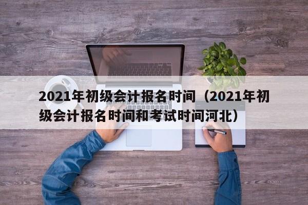 2021年初级会计报名时间（2021年初级会计报名时间和考试时间河北）