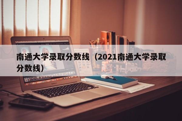 南通大学录取分数线（2021南通大学录取分数线）