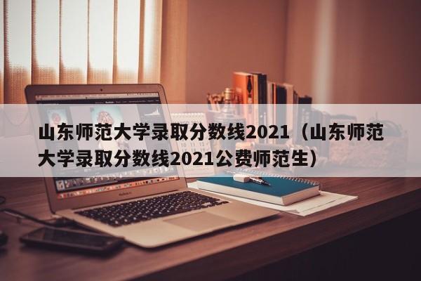 山东师范大学录取分数线2021（山东师范大学录取分数线2021公费师范生）