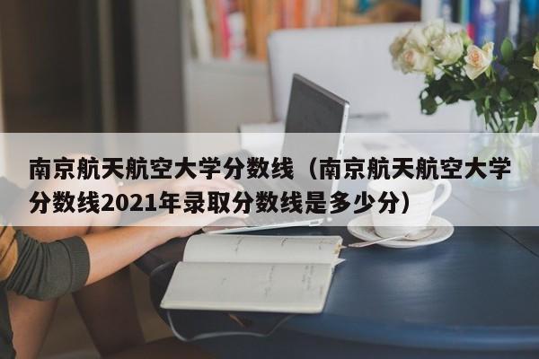 南京航天航空大学分数线（南京航天航空大学分数线2021年录取分数线是多少分）