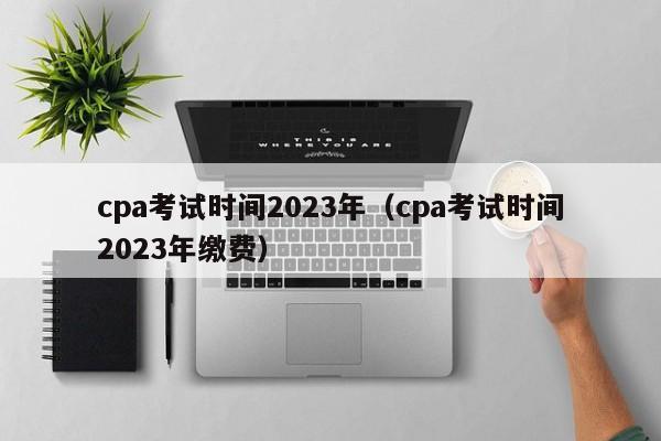 cpa考试时间2023年（cpa考试时间2023年缴费）