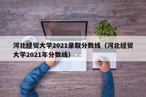 河北经贸大学2021录取分数线（河北经贸大学2021年分数线）