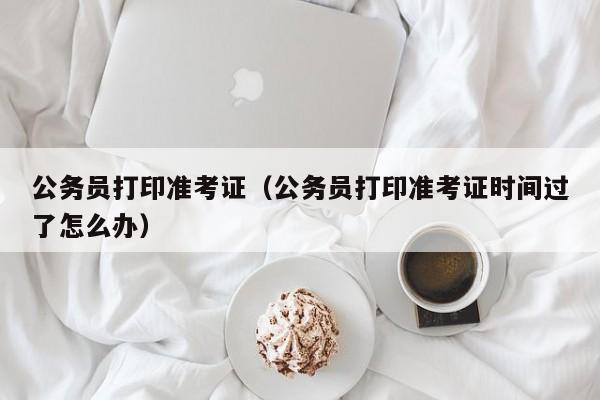 公务员打印准考证（公务员打印准考证时间过了怎么办）