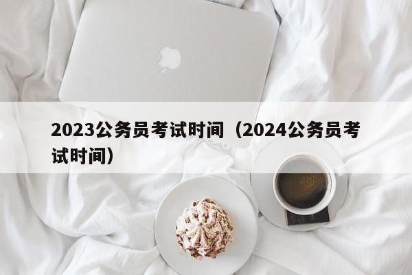 2023公务员考试时间（2024公务员考试时间）