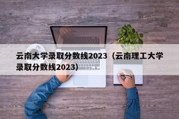 云南大学录取分数线2023（云南理工大学录取分数线2023）