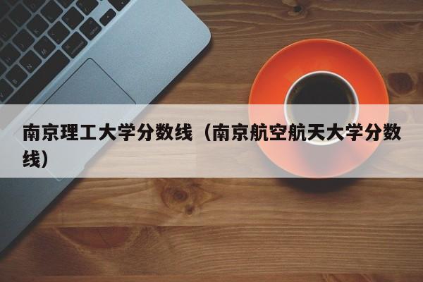 南京理工大学分数线（南京航空航天大学分数线）