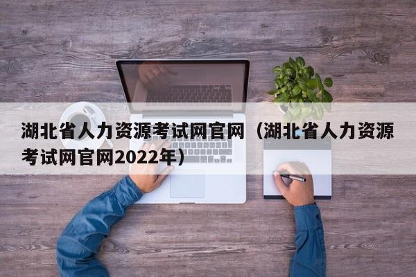 湖北省人力资源考试网官网（湖北省人力资源考试网官网2022年）