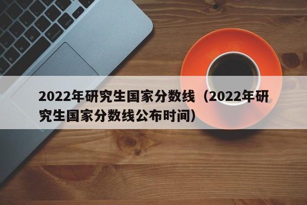 2022年研究生国家分数线（2022年研究生国家分数线公布时间）