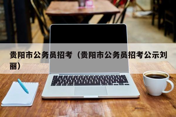 贵阳市公务员招考（贵阳市公务员招考公示刘丽）