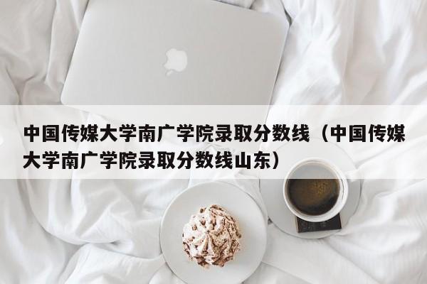 中国传媒大学南广学院录取分数线（中国传媒大学南广学院录取分数线山东）