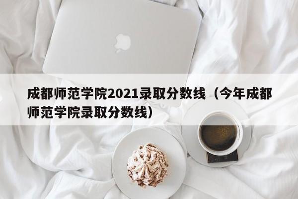 成都师范学院2021录取分数线（今年成都师范学院录取分数线）