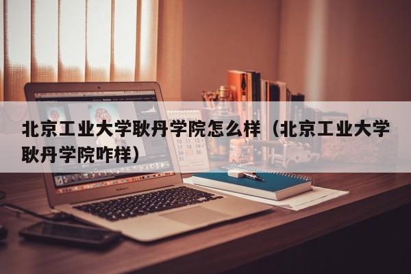 北京工业大学耿丹学院怎么样（北京工业大学耿丹学院咋样）