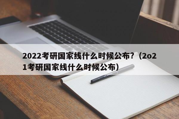 2022考研国家线什么时候公布?（2o21考研国家线什么时候公布）