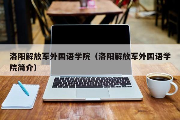 洛阳解放军外国语学院（洛阳解放军外国语学院简介）