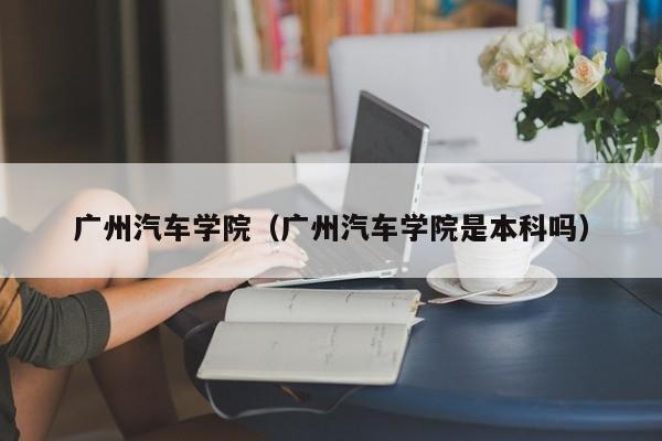 广州汽车学院（广州汽车学院是本科吗）