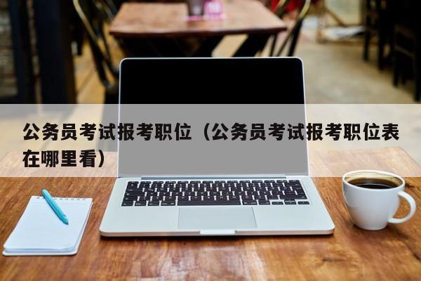 公务员考试报考职位（公务员考试报考职位表在哪里看）