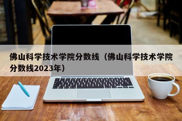 佛山科学技术学院分数线（佛山科学技术学院分数线2023年）