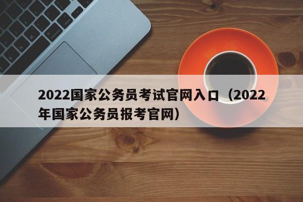 2022国家公务员考试官网入口（2022年国家公务员报考官网）